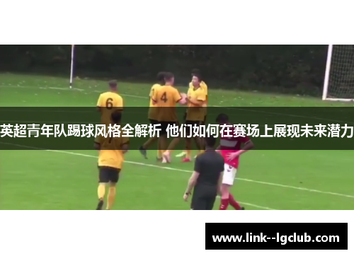 英超青年队踢球风格全解析 他们如何在赛场上展现未来潜力