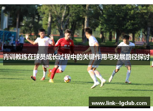 青训教练在球员成长过程中的关键作用与发展路径探讨