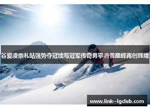 谷爱凌崇礼站强势夺冠续写冠军传奇勇攀滑雪巅峰再创辉煌