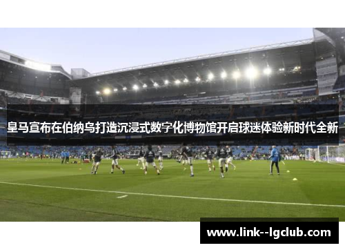 皇马宣布在伯纳乌打造沉浸式数字化博物馆开启球迷体验新时代全新 皇马宣布在伯纳乌打造沉浸式数字化博物馆开启球迷体验新时代全新