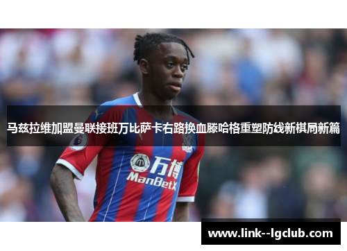 马兹拉维加盟曼联接班万比萨卡右路换血滕哈格重塑防线新棋局新篇